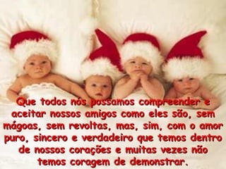 Que todos nós possamos compreender eQue todos nós possamos compreender e
aceitar nossos amigos como eles são, semaceitar nossos amigos como eles são, sem
mágoas, sem revoltas, mas, sim, com o amormágoas, sem revoltas, mas, sim, com o amor
puro, sincero e verdadeiro que temos dentropuro, sincero e verdadeiro que temos dentro
de nossos corações e muitas vezes nãode nossos corações e muitas vezes não
temos coragem de demonstrar.temos coragem de demonstrar.
 