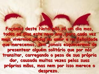 Façamos deste Natal não só um dia mas,Façamos deste Natal não só um dia mas,
todos os dias este novo ano, para cada veztodos os dias este novo ano, para cada vez
mais vivermos unidos no amor e na felicidademais vivermos unidos no amor e na felicidade
que merecemos, sem jamais esquecermos deque merecemos, sem jamais esquecermos de
presentear alguém solitário que por nóspresentear alguém solitário que por nós
transitar, carregando o peso de sua própriatransitar, carregando o peso de sua própria
dor, causada muitas vezes pelas suasdor, causada muitas vezes pelas suas
próprias mãos, mas nem por isso merece opróprias mãos, mas nem por isso merece o
desprezo.desprezo.
 