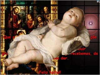 Que o menino Jesus venha aquecer o seu coraçãoQue o menino Jesus venha aquecer o seu coração
de amor e ternura!de amor e ternura!
E que esse amor você possa distribuirE que esse amor você possa distribuir
gratuitamente, pois o que de Graça recebemos, degratuitamente, pois o que de Graça recebemos, de
Graça devemos dar.Graça devemos dar.
Feliz Natal!Feliz Natal!
 