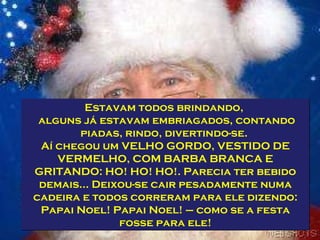 Estavam todos brindando,  alguns já estavam embriagados, contando piadas, rindo, divertindo-se.  Aí chegou um VELHO GORDO, VESTIDO DE VERMELHO, COM BARBA BRANCA E GRITANDO: HO! HO! HO!. Parecia ter bebido demais... Deixou-se cair pesadamente numa cadeira e todos correram para ele dizendo: Papai Noel! Papai Noel! – como se a festa fosse para ele! 