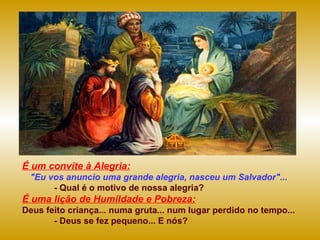 É um convite à Alegria: "Eu vos anuncio uma grande alegria, nasceu um Salvador"... - Qual é o motivo de nossa alegria? É uma lição de Humildade e Pobreza: Deus feito criança... numa gruta... num lugar perdido no tempo... - Deus se fez pequeno... E nós?  