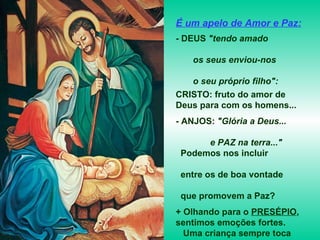 É um apelo de Amor e Paz: - DEUS  "tendo amado  os seus enviou-nos  o seu próprio filho":  CRISTO: fruto do amor de Deus para com os homens... - ANJOS:  "Glória a Deus...  e PAZ na terra..." Podemos nos incluir  entre os de boa vontade  que promovem a Paz? + Olhando para o  PRESÉPIO , sentimos emoções fortes.  Uma criança sempre toca  o nosso coração... - Que dirá de um Deus  feito criança? 