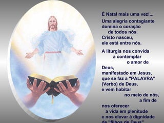É Natal mais uma vez!... Uma alegria contagiante domina o coração  de todos nós.  Cristo nasceu,  ele está entre nós.  A liturgia nos convida  a contemplar  o amor de Deus,  manifestado em Jesus, que se faz a "PALAVRA" (Verbo) de Deus, e vem habitar  no meio de nós,  a fim de nos oferecer  a vida em plenitude  e nos elevar à dignidade de "filhos de Deus". 