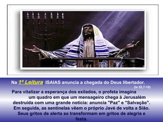 Na   1ª Leitura ,  ISAIAS anuncia a chegada do Deus libertador.  (Is 52,7-10) Para vitalizar a esperança dos exilados, o profeta imagina  um quadro em que um mensageiro chega à Jerusalém destruída com uma grande notícia: anuncia "Paz" e "Salvação". Em seguida, as sentinelas vêem o próprio Javé de volta a Sião. Seus gritos de alerta se transformam em gritos de alegria e festa. 