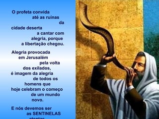 O profeta convida  até as ruínas  da cidade deserta  a cantar com alegria, porque  a libertação chegou. Alegria provocada  em Jerusalém  pela volta dos exilados,  é imagem da alegria  de todos os homens que hoje celebram o começo  de um mundo novo. E nós devemos ser  as SENTINELAS atentas  que descobrem  os sinais do Senhor e  o anunciam a todos. 