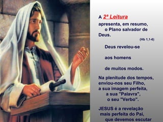 A   2ª Leitura   apresenta, em resumo,  o Plano salvador de Deus.  (Hb 1,1-6) Deus revelou-se  aos homens  de muitos modos. Na plenitude dos tempos, enviou-nos seu Filho,  a sua imagem perfeita,  a sua "Palavra",  o seu "Verbo". JESUS é a revelação  mais perfeita do Pai,  que devemos escutar  e acolher. 