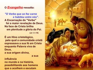 O  Evangelho   ressalta:  "O Verbo que se fez carne  e habitou entre nós". A Encarnação do "Verbo"  foi a maior revelação de Deus.  Na face de Cristo brilha  em plenitude a glória do Pai.  (Jo 1,1-18) É um Hino cristológico,  pelo qual a comunidade cristã  expressava a sua fé em Cristo enquanto Palavra viva de Deus, a sua origem divina,  a sua influência  no mundo e na história, possibilitando aos homens  que o acolhem e escutam  tornarem-se  "filhos de Deus". 