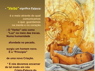 -   " Verbo "   significa  Palavra :   é o meio através do qual  comunicamos  o que  guardamos  na mente e no coração. - O "Verbo" veio como  "Luz" no meio das trevas. Numa humanidade  afundada no pecado,  surgiu um homem novo.  É o "Princípio"  de uma nova Criação. * E nós devemos encarnar  de tal modo em nós  Cristo-Palavra do Pai, que nos tornemos  sua Palavra para o mundo. 