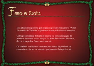 Fontes de Receitaı
    Esta plataforma permite que empresas possam patrocinar o “Natal
    Encantado de Vinhedo” explorando a marca de diversas maneiras.	

    	

    Outra possibilidade de fonte de receita é a comercialização de
    produtos inerentes a cada atração do Natal Encantado: Biscoitos,
    doces, brinquedos, fotos, souvenirs, etc.	

    	

    Ou também a criação de uma área para venda de produtos de
    comerciantes locais: Artesanato, gastronomia, brinquedos, etc.	

 