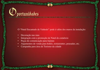 Oportunidadesı
    O “Natal Encantado de Vinhedo” pode ir além dos muros da instalação:	

    	

    •  Decoração nas ruas	

    •  Integração com a promoção de Natal do comércio	

    •  Peças de comunicação para lojistas	

    •  Argumentos de venda para hotéis, restaurantes, pousadas, etc.	

    •  Campanha para área de Turismo da cidade	

 