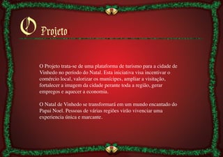 O Projetoı
   O Projeto trata-se de uma plataforma de turismo para a cidade de
   Vinhedo no período do Natal. Esta iniciativa visa incentivar o
   comércio local, valorizar os munícipes, ampliar a visitação,
   fortalecer a imagem da cidade perante toda a região, gerar
   empregos e aquecer a economia.	

   	

   O Natal de Vinhedo se transformará em um mundo encantado do
   Papai Noel. Pessoas de várias regiões virão vivenciar uma
   experiencia única e marcante.	

 