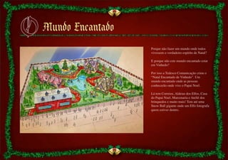 Porque não fazer um mundo onde todos
vivessem o verdadeiro espírito de Natal?	

	

E porque não este mundo encantado estar
em Vinhedo?	

	

Por isso a Tedesco Comunicação criou o
“Natal Encantado de Vinhedo”. Um
mundo encantado onde as pessoas
conhecerão onde vive o Papai Noel.	

	

Lá tem Correios, Aldeias dos Elfos, Casa
do Papai Noel, Marcenaria e Ateliê dos
brinquedos e muito mais! Tem até uma
Snow Ball gigante onde um Elfo fotografa
quem estiver dentro.	

 