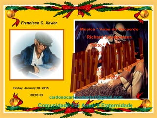 Friday, January 30, 2015
Francisco C. Xavier
00:03:53
Música * Valsa do Recuerdo
Richard Claydermann
Texto * Emmanuel
Psicografia de Chico Xavier
Formatação * Carlos Roberto
Barra do Piraí RJ.
21/11/2010
cardosocarlosroberto1@gmail.com
Comunidade Paz Amor e Fraternidade
 