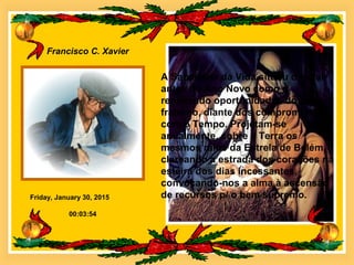 Friday, January 30, 2015
Francisco C. Xavier
00:03:54
A Sabedoria da Vida situou o Natal
antes do Ano Novo como q
renovando oportunidades do amor
fraterno, diante dos compromissos
com o Tempo. Projetam-se
anualmente, sobre a Terra os
mesmos raios da Estrela de Belém,
clareando a estrada dos corações na
esteira dos dias incessantes,
convocando-nos a alma à ascensão
de recursos p/ o bem supremo.
 