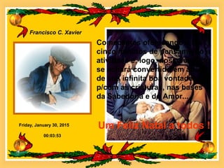Friday, January 30, 2015
Francisco C. Xavier
00:03:53
Comecemos oferecendo a Ele
cinco minutos de pensamento e
atividade e, logo, nosso espírito
se achará convertido em altar
de sua infinita boa vontade
p/com as criaturas, nas bases
da Sabedoria e do Amor...
Um Feliz Natal a todos !
 