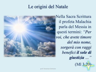 prof. Vincenzo Cremone
Le origini del Natale
Nella Sacra Scrittura
il profeta Malachia
parla del Messia in
questi termini: “Per
voi, che avete timore
del mio nome,
sorgerà con raggi
benefici il sole di
giustizia …”
(Ml 3,20)
 