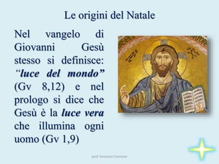 prof. Vincenzo Cremone
Le origini del Natale
Nel vangelo di
Giovanni Gesù
stesso si definisce:
“luce del mondo”
(Gv 8,12) e nel
prologo si dice che
Gesù è la luce vera
che illumina ogni
uomo (Gv 1,9)
 