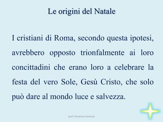 prof. Vincenzo Cremone
Le origini del Natale
I cristiani di Roma, secondo questa ipotesi,
avrebbero opposto trionfalmente ai loro
concittadini che erano loro a celebrare la
festa del vero Sole, Gesù Cristo, che solo
può dare al mondo luce e salvezza.
 