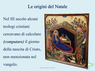 prof. Vincenzo Cremone
Le origini del Natale
Nel III secolo alcuni
teologi cristiani
cercavano di calcolare
(computare) il giorno
della nascita di Cristo,
non menzionata nel
vangelo.
 