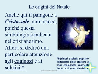 prof. Vincenzo Cremone
Le origini del Natale
Anche qui il paragone a
Cristo-sole non manca,
poiché questa
simbologia è radicata
nel cristianesimo.
Allora si dedicò una
particolare attenzione
agli equinozi e ai
solstizi *.
*Equinozi e solstizi segnano
l’alternarsi delle stagioni e
sono considerati momenti
importanti in tutte le civiltà.
 