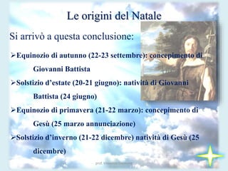 prof. Vincenzo Cremone
Le origini del Natale
Si arrivò a questa conclusione:
Equinozio di autunno (22-23 settembre): concepimento di
Giovanni Battista
Solstizio d’estate (20-21 giugno): natività di Giovanni
Battista (24 giugno)
Equinozio di primavera (21-22 marzo): concepimento di
Gesù (25 marzo annunciazione)
Solstizio d’inverno (21-22 dicembre) natività di Gesù (25
dicembre)
 