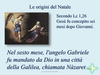 prof. Vincenzo Cremone
Le origini del Natale
Secondo Lc 1,26
Gesù fu concepito sei
mesi dopo Giovanni.
Nel sesto mese, l'angelo Gabriele
fu mandato da Dio in una città
della Galilea, chiamata Nàzaret …
 