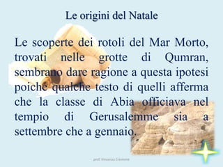 prof. Vincenzo Cremone
Le origini del Natale
Le scoperte dei rotoli del Mar Morto,
trovati nelle grotte di Qumran,
sembrano dare ragione a questa ipotesi
poiché qualche testo di quelli afferma
che la classe di Abia officiava nel
tempio di Gerusalemme sia a
settembre che a gennaio.
 