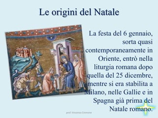 Le origini del Natale
prof. Vincenzo Cremone
La festa del 6 gennaio,
sorta quasi
contemporaneamente in
Oriente, entrò nella
liturgia romana dopo
quella del 25 dicembre,
mentre si era stabilita a
Milano, nelle Gallie e in
Spagna già prima del
Natale romano.
 