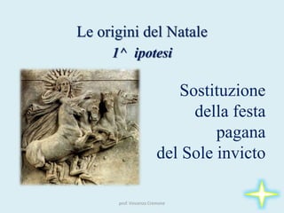 Le origini del Natale
1^ ipotesi
Sostituzione
della festa
pagana
del Sole invicto
prof. Vincenzo Cremone
 