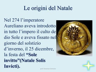 Nel 274 l’imperatore
Aureliano aveva introdotto
in tutto l’impero il culto del
dio Sole e aveva fissato nel
giorno del solstizio
d’inverno, il 25 dicembre,
la festa del “Sole
invitto”(Natale Solis
Invicti).
Le origini del Natale
prof. Vincenzo Cremone
 