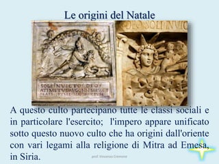 Le origini del Natale
A questo culto partecipano tutte le classi sociali e
in particolare l'esercito; l'impero appare unificato
sotto questo nuovo culto che ha origini dall'oriente
con vari legami alla religione di Mitra ad Emesa,
in Siria. prof. Vincenzo Cremone
 