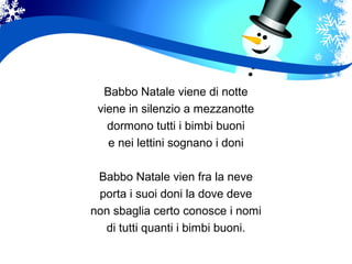 Babbo Natale viene di notte
viene in silenzio a mezzanotte
dormono tutti i bimbi buoni
e nei lettini sognano i doni
Babbo Natale vien fra la neve
porta i suoi doni la dove deve
non sbaglia certo conosce i nomi
di tutti quanti i bimbi buoni.
 