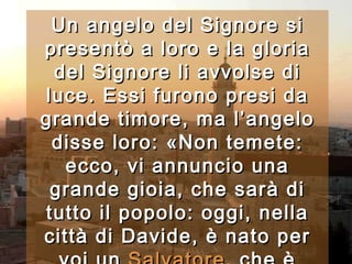 Un angelo del Signore si presentò a loro e la gloria del Signore li avvolse di luce. Essi furono presi da grande timore, ma l’angelo disse loro: «Non temete: ecco, vi annuncio una grande gioia, che sarà di tutto il popolo: oggi, nella città di Davide, è nato per voi un  Salvatore , che è Cristo Signore.   
