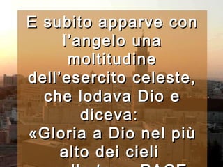 E subito apparve con l’angelo una moltitudine dell’esercito celeste, che lodava Dio e diceva:  «Gloria a Dio nel più alto dei cieli  e sulla terra PACE agli uomini, che egli ama».   