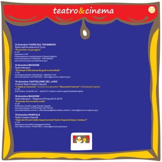 teatro&cinema 10 
12 dicembre TUORO SUL TRASIMENO 
Teatro dell’Accademia di Tuoro 
“Pinocchio ‘m perugino” 
21.00 
Ingresso €. 5.00 
Presentazione e coordinamento di Sandro Allegrini. 
info e prenotazioni: 075825220 – 3387005659, 
www.comune.tuoro-sul-trasimeno.pg.it 
14 dicembre MAGIONE 
Teatro Mengoni 
17.30 
Compagnia teatrale “Astrolampo”, biglietto €. 8.00 
info e prenotazioni: 075-8472403, cultura@comune.magione.pg.it 
“Schweyk nella seconda guerra mondiale” 
16 dicembre CASTIGLIONE DEL LAGO 
Cinema Teatro Cesare Caporali 
21.00 
drammatico, durata 60’ min. – Italia 2013. Ospite in sala la regista Elisabetta Sgarbi 
“L’Italia si racconta”: incontri con gli autori “Racconti d’amore” di Elisabetta Sgarbi 
18 dicembre MAGIONE 
Teatro Mengoni - “Stagione di Prosa 2014-2015” 
21.00 
di Massimo Carlotto, regia Claudio Casadio 
info e prenotazioni: 075-8472403, 8477051/61 
www.teatrostabile.umbria.it , ufficiostampa@teatrostabile.umbria.it , cultura@comune.magione.pg.it 
“Il mondo non mi deve nulla” 
19 dicembre PANICALE 
Teatro Cesare Caporali 
21.00 
Ideazione e cura della Compagnia del Sole 
info: Ufficio Cultura - 0758379531, cultura@comune.panicale.it 
“Gala dei 20 anni dalla riapertura del Teatro Caporali dopo i restauri” 
 