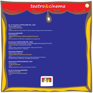 20 - 21 dicembre CASTIGLIONE DEL LAGO 
Palazzo della Corgna 
21.00 
Spettacolo teatrale con Associazione “TrasimenoTeatro” e gruppo Corale “Schola Cantorum” 
“Il marchese Diomede” 
22 dicembre MAGIONE 
Teatro Mengoni 
21.00 
info e prenotazioni: 075-8472403, cultura@comune.magione.pg.it 
“Spettacolo di danza” della Compagnia Danzarte 
23 dicembre CASTIGLIONE DEL LAGO 
Cinema teatro Cesare Caporali - “La grande stagione live special 2014-2015” 
di Gioacchino Rossini 
“la Cenerentola” 
19.00 
cantata in italiano, direttore Gianluigi Gelmetti – Regia di Carlo Verdone 
Opera lirica, durata 123’ min. – Italia 2014 
26 dicembre PANICALE 
Teatro Cesare Caporali 
17.00 
Regia di Giacomo Del Buono. Promosso e prodotto da Associazione Pankalon 
info: Ufficio Cultura - 0758379531, cultura@comune.panicale.it 
“Presentazione docufilm su Panicale” 
29, 30 e 31 dicembre MAGIONE 
Biblioteca Comunale 
16.30 
“Proiezione di film per ragazzi” 
teatro&cinema 11 
28 dicembre CASTIGLIONE DEL LAGO 
Centro storico 
15.30 
Spettacolo teatrale e musicale a cura di Teatro La Vetreria 
“La Buona Novella” 
 