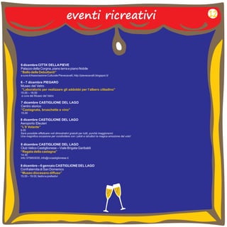 eventi ricreativi 
6 dicembre CITTA’ DELLA PIEVE 
Palazzo della Corgna, piano terra e piano Nobile 
a cura di Associazione Culturale Pievecavalli, http://pievecavalli.blogspot.it/ 
“Ballo delle Debuttanti” 
6 - 7 dicembre PIEGARO 
Museo del Vetro 
15.00 – 18.00 
a cura del Museo del Vetro 
“Laboratorio per realizzare gli addobbi per l’albero cittadino” 
7 dicembre CASTIGLIONE DEL LAGO 
Centro storico 
“Castagnata, bruschette e vino” 
15.00 
8 dicembre CASTIGLIONE DEL LAGO 
Club Velico Castiglionese – Viale Brigata Garibaldi 
“Regata della castagna” 
14.30 
info: 075953035, info@cvcastiglionese.it 
12 
8 dicembre CASTIGLIONE DEL LAGO 
Aeroporto Eleuteri 
“L’8 Volante” 
9.00 
Sarà possibile effettuare voli dimostrativi gratuiti per tutti, purché maggiorenni. 
Una magnifica occasione per condividere con i piloti e istruttori la magica emozione del volo! 
8 dicembre – 6 gennaio CASTIGLIONE DEL LAGO 
Confraternita di San Domenico 
15.00 – 19.00, festivi e prefestivi 
“Museo diocesano diffuso” 
 