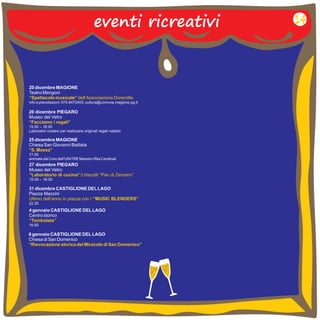 eventi ricreativi 
20 dicembre MAGIONE 
Teatro Mengoni 
info e prenotazioni: 075-8472403, cultura@comune.magione.pg.it 
“Spettacolo musicale” dell’Associazione Doremilla 
20 dicembre PIEGARO 
Museo del Vetro 
“Facciamo i regali” 
15.00 – 18.00 
Laboratori creativi per realizzare originali regali natalizi 
25 dicembre MAGIONE 
Chiesa San Giovanni Battista 
17.00 
animata dal Coro dell’UNITRE Maestro Rita Cardinali 
“S. Messa” 
27 dicembre PIEGARO 
Museo del Vetro 
15.00 – 18.00 
“Laboratorio di cucina”:I biscotti “Pan di Zenzero” 
31 dicembre CASTIGLIONE DEL LAGO 
Piazza Mazzini 
22.30 
Ultimo dell’anno in piazza con i “MUSIC BLENDERS” 
4 gennaio CASTIGLIONE DEL LAGO 
Centro storico 
“Tombolata” 
16.00 
6 gennaio CASTIGLIONE DEL LAGO 
Chiesa di San Domenico 
“Rievocazione storica del Miracolo di San Domenico” 
14 
 