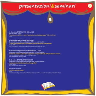 presentazioni&seminari 
12 dicembre CASTIGLIONE DEL LAGO 
Palazzo della Corgna 
17.30 
Presentazione del libro “Jack Frusciante è uscito dal gruppo” di Enrico Brizzi 
20 dicembre CASTIGLIONE DEL LAGO 
Sede della Scuola di specializzazione DEA, ex asilo Reattelli 
15.00 - 18.00 
info e prenotazioni: labdelcittadino@libero.it, labdelcittadino@gmail.com 
“Corso di progettazione Europea per le associazioni di volontariato” 
22 dicembre e 3 gennaio CASTIGLIONE DEL LAGO 
Sede della Scuola di specializzazione DEA, ex asilo Reattelli 
9.00 – 13.00 (22 dicembre) e 15.00 – 19.00 (3 gennaio) 
info e prenotazioni: 393331253900 
“Sul filo di canapa e ginestra. Laboratori con piante tessili della tradizione umbra” 
22 dicembre CASTIGLIONE DEL LAGO 
Sede della Scuola di specializzazione DEA, ex asilo Reattelli 
15.00 – 19.00 
info e prenotazioni: 393331253900 
Biblioteca comunale 
19.00 
presentazione e degustazione dei piatti della tradizione natalizia, a cura dei ristoranti e cantine del territorio 
“Laboratorio di alfabetizzazione fotografica” 
“La Cucina degli Auguri” 
15 
 