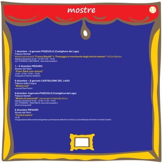 mostre 
1 dicembre – 6 gennaio POZZUOLO (Castiglione del Lago) 
Palazzo Moretti 
Sabato e domenica 10.00 12.00/17.00 19.00 
info: 07595939, 3392709618, www.francorasetti.it 
Mostre permanenti “Franco Rasetti” e “Paesaggio in movimento degli antichi mestieri” di Ezio Mazieri 
– – 
1 – 8 dicembre PIEGARO 
Museo del Vetro 
10.00 –13.00 / 15.00 – 18.00 
Fotografie di Monica Mietitore 
“Prem Sahit (con amore)” 
6 dicembre – 6 gennaio CASTIGLIONE DEL LAGO 
Palazzo della Corgna 
a cura di Piero Pierini 
“Mostra naif” 
6 dicembre - 6 gennaio POZZUOLO (Castiglione del Lago) 
Palazzo Moretti 
“Mostra di acquerelli”: personale di Gabriella Socci 
Sabato e domenica 10.00 – 12.00 / 17.00 – 
19.00 
info: 075959391, 3392709618, www.francorasetti.it 
Mostra di acquarelli 
8 dicembre PIEGARO 
Museo del Vetro 
16.00 
Inaugurazione della mostra fotografica e premiazione delle foto vincitrici a cura del Museo del Vetro e Innesti Creativi 
“Fondi d’autore” 
17 
 