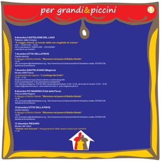per grandi&piccini 
6 dicembre CASTIGLIONE DEL LAGO 
Palazzo della Corgna 
9.00 – 13.00/15.00 – 19.00 
info e prenotazioni: 3396331285 – 3331253900 
Laboratorio per bambini 
“Il viaggio intorno al mondo della mia maglietta di cotone” 
7 dicembre CITTA’ DELLA PIEVE 
Centro storico 
15.30 
Spettacoli di animazione 
Il villaggio di Babbo Natale: “Marameo nel paese di Babbo Natale” 
info: promopieve@cittadellapieve.org, http://wwwmrsound.it/esclusive/item/9-fantastico-natale, 0578291236 
13 dicembre CITTA’ DELLA PIEVE 
Centro storico 
15.30 
info: promopieve@cittadellapieve.org, http://wwwmrsound.it/esclusive/item/9-fantastico-natale, 
Spettacoli di animazione 
Il villaggio di Babbo Natale: “Marameo nel paese di Babbo Natale” 
0578291236 
8 dicembre PO’ BANDINO (Città della Pieve) 
Piazza delle Regioni 
15.30 
Spettacoli di animazione 
Il villaggio di Babbo Natale: “Marameo nel paese di Babbo Natale” 
info: promopieve@cittadellapieve.org, http://wwwmrsound.it/esclusive/item/9-fantastico-natale, 0578291236 
13 dicembre PIEGARO 
Museo del Vetro 
17.30 
“Vietato non toccare”: inaugurazione dello spazio ludico per bambini 
18 
7 dicembre SAN FELICIANO (Magione) 
Museo della Pesca 
15.30 – 17.30 
Scopriamo insieme cosa si faceva dentro un’antica tipografia 
Costo a partecipante €. 5.00, prenotazione obbligatoria 
info: biblioteca Magione- 075 841983 martedì/giovedì/sabato 10.00- 12.00, dal lunedì al venerdì 15.00 - 19.00 
magione@systemamuseo.it , www.sistemamuseo.it , www.magionecultura.it 
La stamperia dei ragazzi: “La bottega dei timbri” 
 