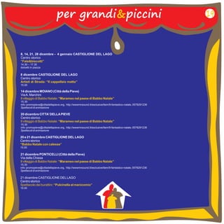 per grandi&piccini 19 
8, 14, 21, 28 dicembre - 4 gennaio CASTIGLIONE DEL LAGO 
Centro storico 
“Fate&biscotti” 
14.30 – 
17.30 
dolcetti in piazza 
8 dicembre CASTIGLIONE DEL LAGO 
Centro storico 
Artisti di Strada: “Il cappellaio matto” 
15.00 
14 dicembre 
Via A. Marchini 
15.30 
Spettacoli di animazione 
MOIANO (Città della Pieve) 
Il villaggio di Babbo Natale: “Marameo nel paese di Babbo Natale” 
info: promopieve@cittadellapieve.org, http://wwwmrsound.it/esclusive/item/9-fantastico-natale, 0578291236 
20 dicembre CITTA’ DELLA PIEVE 
Centro storico 
15.30 
Spettacoli di animazione 
Il villaggio di Babbo Natale: “Marameo nel paese di Babbo Natale” 
info: promopieve@cittadellapieve.org, http://wwwmrsound.it/esclusive/item/9-fantastico-natale, 0578291236 
20 e 21 dicembre CASTIGLIONE DEL LAGO 
Centro storico 
“Babbo Natale con calesse” 
15.00 
21 dicembre PONTICELLI (Città della Pieve) 
Via della Chiesa 
15.30 
Spettacoli di animazione 
Il villaggio di Babbo Natale: “Marameo nel paese di Babbo Natale” 
info: promopieve@cittadellapieve.org, http://wwwmrsound.it/esclusive/item/9-fantastico-natale, 0578291236 
21 dicembre CASTIGLIONE DEL LAGO 
Centro storico 
15.00 
Spettacolo dei burattini: “Pulcinella al manicomio” 
 