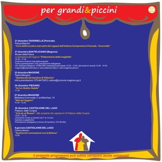 per grandi&piccini 
21 dicembre TAVERNELLE (Panicale) 
Piazza Mazzini 
“Coro delle scuole e mercatini dei ragazzi dell’Istituto Comprensivo Panicale - Tavernelle” 
21 dicembre SAN FELICIANO (Magione) 
Museo della Pesca 
15.30 17.30 
Scopriamo insieme l’arte della serigrafia 
Costo a partecipante €. 5.00, prenotazione obbligatoria 
info: biblioteca Magione- 075841983 martedì/giovedì/sabato 10.00 - 12.00, dal lunedì al venerdì 15.00 - 19.00. 
magione@systemamuseo.it , www.sistemamuseo.it , www.magionecultura.it 
La stamperia dei ragazzi:“Il laboratorio delle magliette” 
– 
23 dicembre MAGIONE 
Teatro Mengoni 
“Spettacolo dei bambini di Villantria” 
info e prenotazioni: 075-8472403, cultura@comune.magione.pg.it 
24 dicembre PIEGARO 
“Arriva Babbo Natale” 
17.30 
27 dicembre MAGIONE 
Biblioteca Comunale, C.so Marchesi, 14 
10.30 – 12.00 
“Nati per leggere” 
20 
30 dicembre CASTIGLIONE DEL LAGO 
Palazzo della Corgna 
18.30 – 22.30 
Laboratorio rivolto ai bambini dai 7 ai 12 anni 
Ingresso a pagamento 
Prenotazione obbligatoria (minimo 20 bambini): 075 951822 
“ArtLab al Museo”: alla scoperta dei capolavori di Palazzo della Corgna 
6 gennaio CASTIGLIONE DEL LAGO 
Centro storico 
15.00 
“Spettacoli e animazione con la Befana” 
il presente programma può subire variazioni anche sostanziali 
 