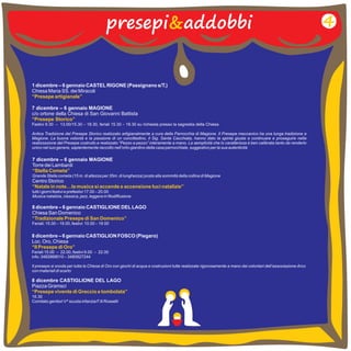 presepi&addobbi 4 
1 dicembre – 6 gennaio CASTEL RIGONE (Passignano s/T.) 
Chiesa Maria SS. dei Miracoli 
“Presepe artigianale” 
7 dicembre – 6 gennaio MAGIONE 
c/o ortone della Chiesa di San Giovanni Battista 
Festivi 9.30 13.00/15.30 – 18.30, feriali 15.30 – 18.30 su richiesta presso la sagrestia della Chiesa 
Antica Tradizione del Presepe Storico realizzato artigianalmente a cura della Parrocchia di Magione. Il Presepe meccanico ha una lunga tradizione a 
Magione. La buona volontà e la passione di un concittadino, il Sig. Sante Cacchiata, hanno dato la spinta giusta a continuare e proseguire nella 
realizzazione del Presepe costruito e realizzato “Pezzo a pezzo” interamente a mano. La semplicità che lo caratterizza è ben calibrata tanto da renderlo 
unico nel suo genere, sapientemente raccolto nell’orto-giardino della casa parrocchiale, suggestivo per la sua autenticità 
“Presepe Storico” 
– 
7 dicembre – 6 gennaio MAGIONE 
Torre dei Lambardi 
Grande Stella cometa (15 m. di altezza per 35m. di lunghezza) posta alla sommità della collina di Magione 
Centro Storico 
tutti i giorni festivi e prefestivi 17.00 – 20.00 
Musica natalizia, classica, jazz, leggera in filodiffusione 
“Stella Cometa” 
“Natale in note…la musica si accende e accensione luci natalizie” 
8 dicembre – 6 gennaio CASTIGLIONE DEL LAGO 
Chiesa San Domenico 
Feriali: 15.00 – 19.00, festivi: 10.00 – 19.00 
“Tradizionale Presepe di San Domenico” 
8 dicembre – 6 gennaio CASTIGLION FOSCO (Piegaro) 
Loc. Oro, Chiesa 
Feriali 15.00 – 22.00, festivi 9.00 – 22.00 
info: 3482868010 – 3480927244 
Il presepe si snoda per tutta la Chiesa di Oro con giochi di acqua e costruzioni tutte realizzate rigorosamente a mano dai volontari dell’associazione Arco 
con materiali di scarto 
“Il Presepe di Oro” 
8 dicembre CASTIGLIONE DEL LAGO 
Piazza Gramsci 
16.30 
Comitato genitori V^ scuola infanzia F.lli Rosselli 
“Presepe vivente di Greccio e tombolata” 
 