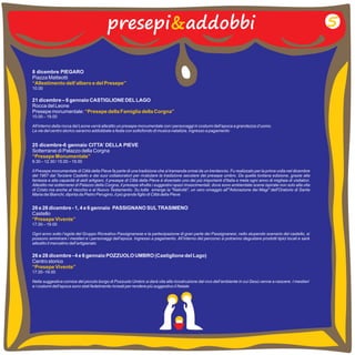 presepi&addobbi 5 
8 dicembre PIEGARO 
Piazza Matteotti 
10.00 
“Allestimento dell’albero e del Presepe” 
21 dicembre – 6 gennaio CASTIGLIONE DEL LAGO 
Rocca del Leone 
Presepe monumentale: 
10.00 – 19.00 
All’interno della rocca del Leone verrà allestito un presepe monumentale con i personaggi in costumi dell’epoca a grandezza d’uomo. 
Le vie del centro storico saranno addobbate a festa con sottofondo di musica natalizia. Ingresso a pagamento 
25 dicembre-6 gennaio CITTA’ DELLA PIEVE 
Sotterranei di Palazzo della Corgna 
9.30 12.30 / 15.00 – 19.00 
Il Presepe monumentale di Città della Pieve fa parte di una tradizione che si tramanda ormai da un trentennio. Fu realizzato per la prima volta nel dicembre 
del 1967 dal Terziere Castello e dai suoi collaboratori per rivalutare la tradizione secolare del presepe umbro. Da quella lontana edizione, grazie alla 
fantasia e alla capacità di abili artigiani, il presepe di Città della Pieve è diventato uno dei più importanti d'Italia e meta ogni anno di migliaia di visitatori. 
Allestito nei sotterranei di Palazzo della Corgna, il presepe sfrutta i suggestivi spazi rinascimentali, dove sono ambientate scene ispirate non solo alla vita 
di Cristo ma anche al Vecchio e al Nuovo Testamento. Su tutte emerge la "Natività", un vero omaggio all'"Adorazione dei Magi" dell'Oratorio di Santa 
Maria dei Bianchi, dipinta da Pietro Perugino, il più grande figlio di Città della Pieve 
“Presepe Monumentale” 
– 
dicembre 
26 e 28 - 1, 4 e 6 gennaio PASSIGNANO SUL TRASIMENO 
Castello 
“Presepe Vivente” 
17.00 – 19.00 
Ogni anno sotto l’egida del Gruppo Ricreativo Passignanese e la partecipazione di gran parte dei Passignanesi, nello stupendo scenario del castello, si 
possono ammirare i mestieri e i personaggi dell’epoca. Ingresso a pagamento. All’interno del percorso si potranno degustare prodotti tipici locali e sarà 
allestito il mercatino dell’artigianato 
“Presepe della Famiglia della Corgna” 
26 e 28 dicembre - 4 e 6 gennaio POZZUOLO UMBRO (Castiglione del Lago) 
Centro storico 
17.00 -19.00 
Nella suggestiva cornice del piccolo borgo di Pozzuolo Umbro si darà vita alla ricostruzione dal vivo dell’ambiente in cui Gesù venne a nascere. I mestieri 
e i costumi dell’epoca sono stati fedelmente ricreati per rendere più suggestivo il Natale 
“Presepe Vivente” 
 