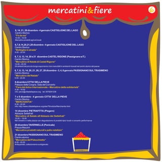 mercatini&fiere 
8, 14, 21, 28 dicembre - 4 gennaio CASTIGLIONE DEL LAGO 
Centro Storico 
10.00 18.00 
Mercatino prodotti agricoli locali 
“Fò da me” 
6,7,8,14,20,21,28 dicembre - 4 gennaio CASTIGLIONE DEL LAGO 
Centro Storico 
“Botteghe in strada” 
9.00 – 
20.00 
– 
6, 7, 8, 13, 14, 20 e 21 dicembre CASTEL RIGONE (Passignano s/T.) 
Centro Storico 
14.00 – 20.00 
Gli abitanti del piccolo borgo esporranno i loro manufatti in ambienti ricavati nel centro storico del paese 
“Mercatino di Natale di Castel Rigone” 
6, 7, 8, 13, 14, 20, 21, 26, 27, 28 dicembre - 3, 4, 6 gennaio PASSIGNANO SUL TRASIMENO 
Centro Storico 
“Mercatino del Natale” 
9.00 – 20.00 
8 dicembre CITTA’ DELLA PIEVE 
Palazzo della Corgna. Sala del Concerto 
9.30 – 19.00 
info: pieve@cittadellapieve.org - tel. 0578291236 
“Fiera del dolce internazionale – Mercatino della solidarietà” 
7 e 8 dicembre - 4 gennaio CITTA’ DELLA PIEVE 
Centro Storico 
“MERCHANTIA” 
9.30 – 
22.00 
info: http://www.cittadellapieve.org/site/79/notizie/Merchantia.html 
14 dicembre PIETRAFITTA (Piegaro) 
Abbazia Settefrati 
“Mercatino di Natale all’Abbazia dei Settefrati” 
10,00 – 
19.00 
Nel chiostro e nella piazza con degustazione di prodotti tipici locali e concerto performance 
20 dicembre TAVERNELLE (Panicale) 
Piazza Mazzini 
“Mercatino prodotti naturali e palio natalizio” 
6 
21 dicembre PASSIGNANO SUL TRASIMENO 
Centro storico 
8.00 – 20.00 
Antiquariato, collezionismo e artigianato 
“Mercatino del Pidocchietto” 
 