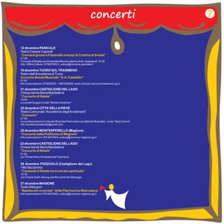 concerti 
12 dicembre PANICALE 
Teatro Cesare Caporali 
21.00 
Concerto di Natale con Ensemble Barocco Agimus Arte. Ingresso €. 10.00. 
info: Ufficio Cultura - 0758379531, cultura@comune.panicale.it 
“Concerti grossi e Pastorelli ai tempi di Cristina di Svezia” 
19 dicembre TUORO SUL TRASIMENO 
Teatro dell’Accademia di Tuoro 
21.00 
info e prenotazioni: 075825220 – 3387005659, www.comune.tuoro-sul-trasimeno.pg.it 
Concerto Banda Musicale “G.A. Castellini” 
21 dicembre CASTIGLIONE DEL LAGO 
Chiesa Santa Maria Maddalena 
19.00 
a cura del Gruppo Corale “Schola Cantorum” 
“Concerto di Natale” 
22 dicembre CITTA’ DELLA PIEVE 
Teatro Comunale “Accademia degli Avvaloranti” 
21.00 
a cura Associazione Culturale Musicale Pietro Vannucci (Banda Musicale) – Liceo “Italo Calvino” 
info: bandamusicalecdp@gmail.com 
“Concerto” 
22 dicembre MONTESPERELLO (Magione) 
info e prenotazioni: 075-8472403, cultura@comune.magione.pg.it 
“Concerto della Polifonica di Magione” 
23 dicembre CASTIGLIONE DEL LAGO 
Chiesa Santa Maria Maddalena 
21.00 
con l’Ensemble e Orchestra del Trasimeno 
“Concerto di Natale” 
7 
26 dicembre POZZUOLO (Castiglione del Lago) 
Villa Nazzarena 
15.30 
con Chiara Vestri, Myung Jae Kho ed Emilio Malvagia 
“Cantando il Natale tra musical e spirituals” 
27 dicembre MAGIONE 
Teatro Mengoni 
info e prenotazioni: 075-8472403, cultura@comune.magione.pg.it 
“Spettacolo musicale” della Filarmonica Biancalana 
 