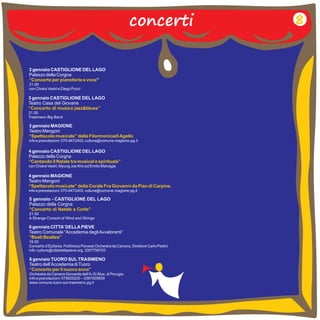 concerti 
3 gennaio CASTIGLIONE DEL LAGO 
Palazzo della Corgna 
” 
“Concerto per pianoforte e voce 
21.00 
con Chiara Vestri e Diego Pucci 
3 gennaio MAGIONE 
Teatro Mengoni 
info e prenotazioni: 075-8472403, cultura@comune.magione.pg.it 
“Spettacolo musicale” della Filarmonicadi Agello 
4 gennaio CASTIGLIONE DEL LAGO 
Palazzo della Corgna 
con Chiara Vestri, Myung Jae Kho ed Emilio Malvagia 
“Cantando il Natale tra musical e spirituals” 
4 gennaio MAGIONE 
Teatro Mengoni 
info e prenotazioni: 075-8472403, cultura@comune.magione.pg.it 
“Spettacolo musicale” della Corale Fra Giovanni da Pian di Carpine. 
6 gennaio CITTA’ DELLA PIEVE 
Teatro Comunale “Accademia degli Avvaloranti” 
“Beati Beatles” 
18.00 
Concerto d’Epifania. Polifonica Pievese Orchestra da Camera, Direttore Carlo Pedini 
info: cultura@cittadellapieve.org, 3357759703 
6 gennaio TUORO SUL TRASIMENO 
Teatro dell’Accademia di Tuoro 
Orchestra da Camera Giovanile dell’A.GI.Mus. di Perugia. 
info e prenotazioni: 075825220 – 3387005659 
www.comune.tuoro-sul-trasimeno.pg.it 
“Concerto per il nuovo anno” 
8 
3 gennaio CASTIGLIONE DEL LAGO 
Teatro Casa del Giovane 
“Concerto di musica jazz&blues” 
21.00 
Trasimeno Big Band 
5 gennaio - CASTIGLIONE DEL LAGO 
Palazzo della Corgna 
21.00 
A Strange Consort of Wind and Strings 
“Concerto di Natale a Corte” 
 