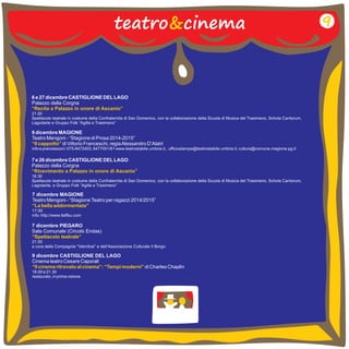 teatro&cinema 
6 e 27 dicembre CASTIGLIONE DEL LAGO 
Palazzo della Corgna 
“Recita a Palazzo in onore di Ascanio” 
21.00 
Spettacolo teatrale in costume della Confraternita di San Domenico, con la collaborazione della Scuola di Musica del Trasimeno, Schola Cantorum, 
Lagodarte e Gruppo Folk “Agilla e Trasimeno” 
6 dicembre MAGIONE 
Teatro Mengoni - “Stagione di Prosa 2014-2015” 
di Vittorio Franceschi, regia Alessandro D’Alatri 
“Il cappotto” 
info e prenotazioni: 075-8472403, 8477051/61 www.teatrostabile.umbria.it , ufficiostampa@teatrostabile.umbria.it, cultura@comune.magione.pg.it 
7 e 26 dicembre CASTIGLIONE DEL LAGO 
Palazzo della Corgna 
“Ricevimento a Palazzo in onore di Ascanio” 
18.30 
Spettacolo teatrale in costume della Confraternita di San Domenico, con la collaborazione della Scuola di Musica del Trasimeno, Schola Cantorum, 
Lagodarte, e Gruppo Folk “Agilla e Trasimeno” 
7 dicembre MAGIONE 
Teatro Mengoni - “Stagione Teatro per ragazzi 2014/2015” 
17.00 
info: http://www.tieffeu.com 
“La bella addormentata” 
7 dicembre PIEGARO 
Sala Comunale (Circolo Endas) 
21.00 
a cura della Compagnia “Vetrofusi” e dell’Associazione Culturale Il Borgo 
“Spettacolo teatrale” 
9 
9 dicembre CASTIGLIONE DEL LAGO 
Cinema teatro Cesare Caporali 
di Charles Chaplin 
“Il cinema ritrovato al cinema”: “Tempi moderni” 
18.00 e 21.30 
restaurato, in prima visione 
 