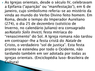  As Igrejas orientais, desde o século IV, celebravam
a Epifania (“aparição” ou “manifestação”), em 6 de
janeiro, cujo simbolismo referia-se ao mistério da
vinda ao mundo do Verbo Divino feito homem. Em
Roma, desde o tempo do Imperador Aureliano
(274), o dia 25 de dezembro (solstício de
Inverno, no calendário Juliano) era consagrado
aoNatalis Solis Invicti, festa mitríaca do
“renascimento” do Sol. A Igreja romana não tardou
em contrapor-lhe a festa cristã do Natale de
Cristo, o verdadeiro “sol de justiça”. Esta festa
pronto se estendeu por todo o Ocidente, não
tardando também em ser adotada por todas as
igrejas orientais. (Enciclopédia luso-Brasileira de
Cultura)
 